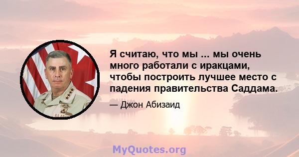 Я считаю, что мы ... мы очень много работали с иракцами, чтобы построить лучшее место с падения правительства Саддама.