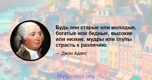 Будь они старые или молодые, богатые или бедные, высокие или низкие, мудры или глупы страсть к различию.