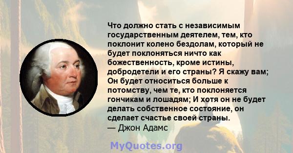 Что должно стать с независимым государственным деятелем, тем, кто поклонит колено бездолам, который не будет поклоняться ничто как божественность, кроме истины, добродетели и его страны? Я скажу вам; Он будет относиться 