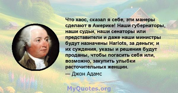 Что хаос, сказал я себе, эти манеры сделают в Америке! Наши губернаторы, наши судьи, наши сенаторы или представители и даже наши министры будут назначены Harlots, за деньги; и их суждения, указы и решения будут проданы, 