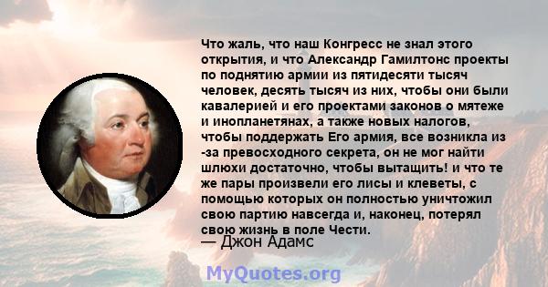 Что жаль, что наш Конгресс не знал этого открытия, и что Александр Гамилтонс проекты по поднятию армии из пятидесяти тысяч человек, десять тысяч из них, чтобы они были кавалерией и его проектами законов о мятеже и