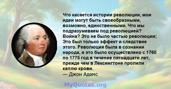 Что касается истории революции, мои идеи могут быть своеобразными, возможно, единственными. Что мы подразумеваем под революцией? Война? Это не было частью революции; Это был только эффект и следствие этого. Революция