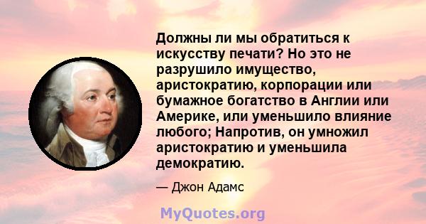 Должны ли мы обратиться к искусству печати? Но это не разрушило имущество, аристократию, корпорации или бумажное богатство в Англии или Америке, или уменьшило влияние любого; Напротив, он умножил аристократию и