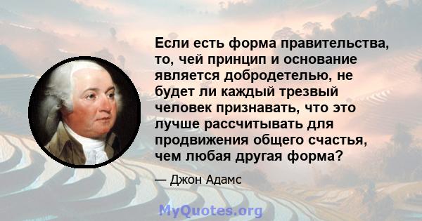 Если есть форма правительства, то, чей принцип и основание является добродетелью, не будет ли каждый трезвый человек признавать, что это лучше рассчитывать для продвижения общего счастья, чем любая другая форма?