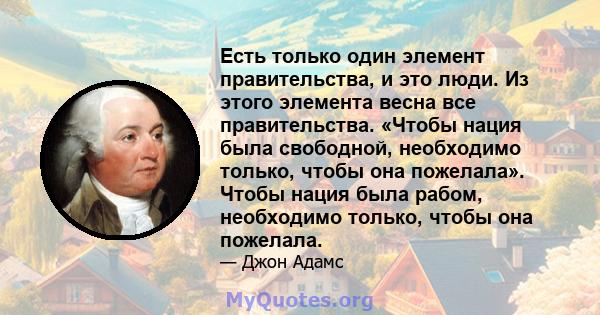 Есть только один элемент правительства, и это люди. Из этого элемента весна все правительства. «Чтобы нация была свободной, необходимо только, чтобы она пожелала». Чтобы нация была рабом, необходимо только, чтобы она