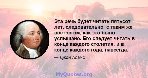 Эта речь будет читать пятьсот лет, следовательно, с таким же восторгом, как это было услышано. Его следует читать в конце каждого столетия, и в конце каждого года, навсегда.