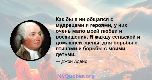 Как бы я ни общался с мудрецами и героями, у них очень мало моей любви и восхищения. Я жажду сельской и домашней сцены, для борьбы с птицами и борьбы с моими детьми.