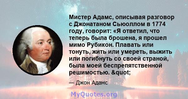 Мистер Адамс, описывая разговор с Джонатаном Сьюоллом в 1774 году, говорит: «Я ответил, что теперь была брошена, я прошел мимо Рубикон. Плавать или тонуть, жить или умереть, выжить или погибнуть со своей страной, была