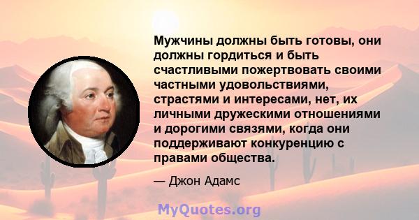 Мужчины должны быть готовы, они должны гордиться и быть счастливыми пожертвовать своими частными удовольствиями, страстями и интересами, нет, их личными дружескими отношениями и дорогими связями, когда они поддерживают