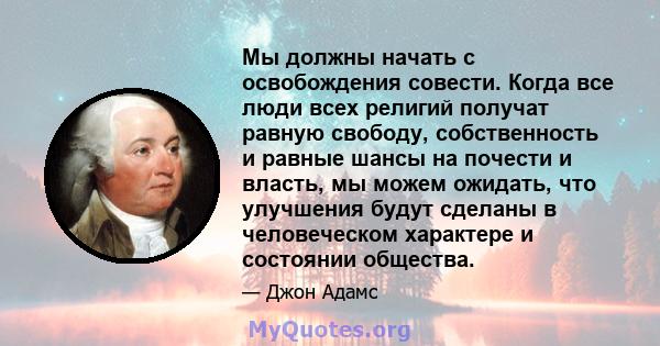 Мы должны начать с освобождения совести. Когда все люди всех религий получат равную свободу, собственность и равные шансы на почести и власть, мы можем ожидать, что улучшения будут сделаны в человеческом характере и