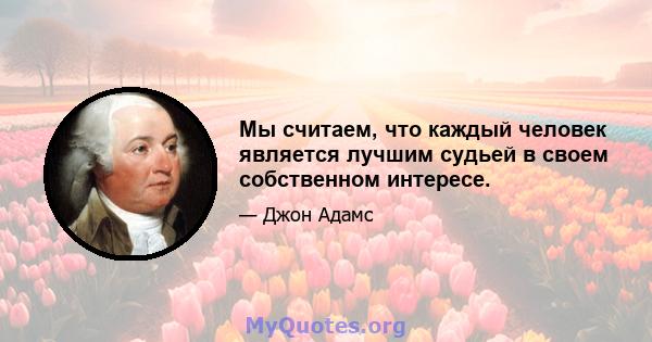 Мы считаем, что каждый человек является лучшим судьей в своем собственном интересе.