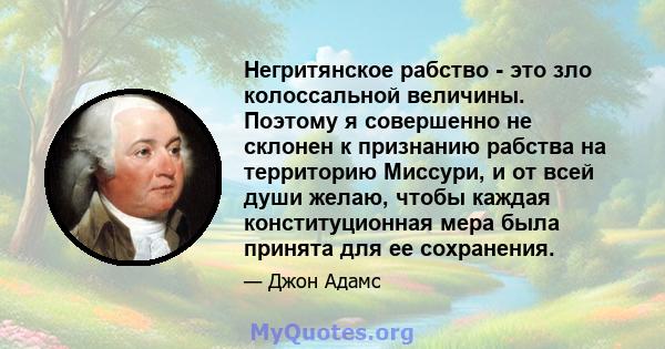 Негритянское рабство - это зло колоссальной величины. Поэтому я совершенно не склонен к признанию рабства на территорию Миссури, и от всей души желаю, чтобы каждая конституционная мера была принята для ее сохранения.