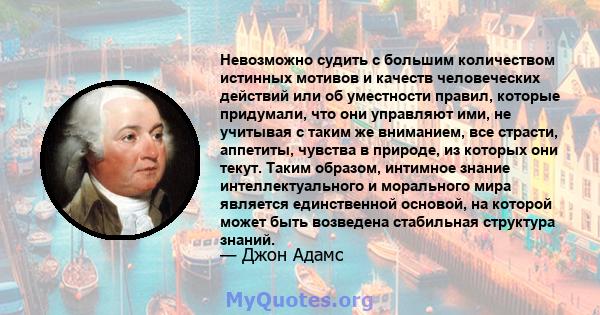 Невозможно судить с большим количеством истинных мотивов и качеств человеческих действий или об уместности правил, которые придумали, что они управляют ими, не учитывая с таким же вниманием, все страсти, аппетиты,