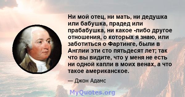 Ни мой отец, ни мать, ни дедушка или бабушка, прадед или прабабушка, ни какое -либо другое отношения, о которых я знаю, или заботиться о Фартинге, были в Англии эти сто пятьдесят лет; так что вы видите, что у меня не