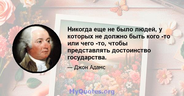 Никогда еще не было людей, у которых не должно быть кого -то или чего -то, чтобы представлять достоинство государства.