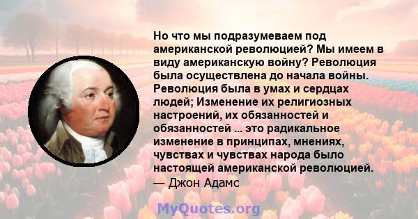 Но что мы подразумеваем под американской революцией? Мы имеем в виду американскую войну? Революция была осуществлена ​​до начала войны. Революция была в умах и сердцах людей; Изменение их религиозных настроений, их