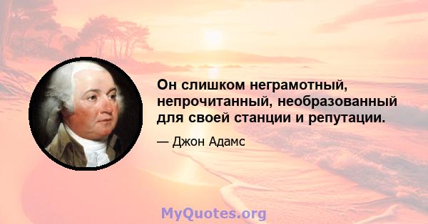 Он слишком неграмотный, непрочитанный, необразованный для своей станции и репутации.