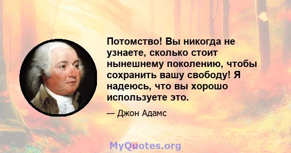 Потомство! Вы никогда не узнаете, сколько стоит нынешнему поколению, чтобы сохранить вашу свободу! Я надеюсь, что вы хорошо используете это.