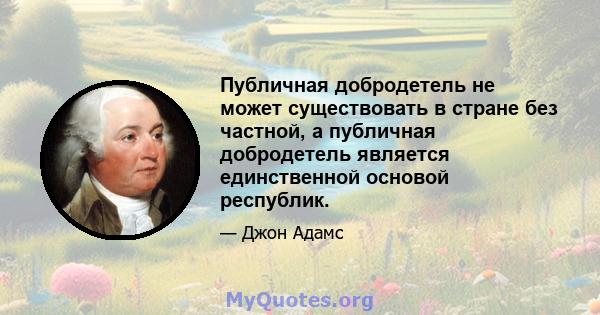 Публичная добродетель не может существовать в стране без частной, а публичная добродетель является единственной основой республик.