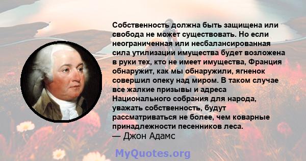 Собственность должна быть защищена или свобода не может существовать. Но если неограниченная или несбалансированная сила утилизации имущества будет возложена в руки тех, кто не имеет имущества, Франция обнаружит, как мы 