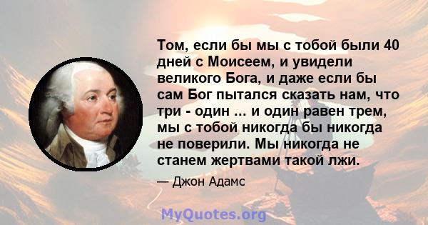 Том, если бы мы с тобой были 40 дней с Моисеем, и увидели великого Бога, и даже если бы сам Бог пытался сказать нам, что три - один ... и один равен трем, мы с тобой никогда бы никогда не поверили. Мы никогда не станем