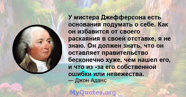 У мистера Джефферсона есть основания подумать о себе. Как он избавится от своего раскаяния в своей отставке, я не знаю. Он должен знать, что он оставляет правительство бесконечно хуже, чем нашел его, и что из -за его