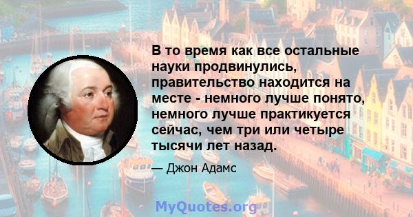 В то время как все остальные науки продвинулись, правительство находится на месте - немного лучше понято, немного лучше практикуется сейчас, чем три или четыре тысячи лет назад.