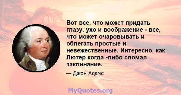 Вот все, что может придать глазу, ухо и воображение - все, что может очаровывать и облегать простые и невежественные. Интересно, как Лютер когда -либо сломал заклинание.