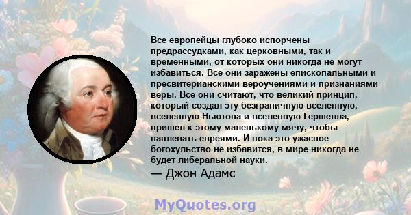 Все европейцы глубоко испорчены предрассудками, как церковными, так и временными, от которых они никогда не могут избавиться. Все они заражены епископальными и пресвитерианскими вероучениями и признаниями веры. Все они