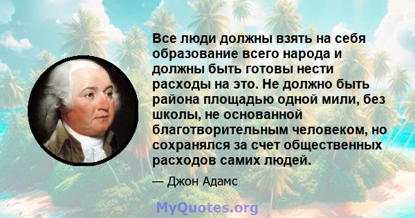 Все люди должны взять на себя образование всего народа и должны быть готовы нести расходы на это. Не должно быть района площадью одной мили, без школы, не основанной благотворительным человеком, но сохранялся за счет