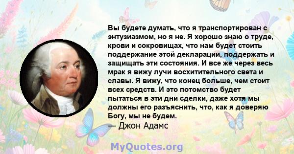 Вы будете думать, что я транспортирован с энтузиазмом, но я не. Я хорошо знаю о труде, крови и сокровищах, что нам будет стоить поддержание этой декларации, поддержать и защищать эти состояния. И все же через весь мрак