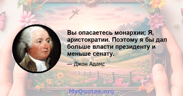 Вы опасаетесь монархии; Я, аристократии. Поэтому я бы дал больше власти президенту и меньше сенату.