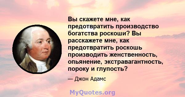 Вы скажете мне, как предотвратить производство богатства роскоши? Вы расскажете мне, как предотвратить роскошь производить женственность, опьянение, экстравагантность, пороку и глупость?