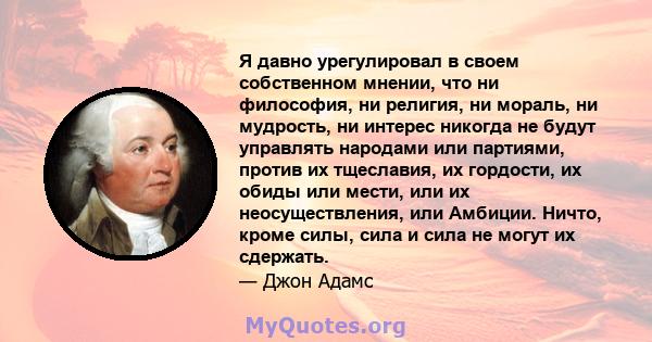 Я давно урегулировал в своем собственном мнении, что ни философия, ни религия, ни мораль, ни мудрость, ни интерес никогда не будут управлять народами или партиями, против их тщеславия, их гордости, их обиды или мести,