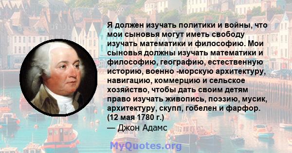 Я должен изучать политики и войны, что мои сыновья могут иметь свободу изучать математики и философию. Мои сыновья должны изучать математики и философию, географию, естественную историю, военно -морскую архитектуру,