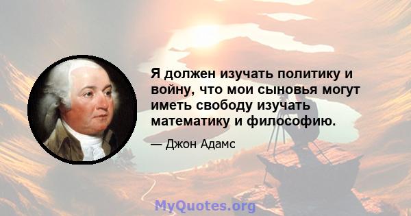 Я должен изучать политику и войну, что мои сыновья могут иметь свободу изучать математику и философию.