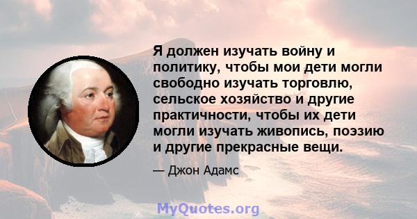 Я должен изучать войну и политику, чтобы мои дети могли свободно изучать торговлю, сельское хозяйство и другие практичности, чтобы их дети могли изучать живопись, поэзию и другие прекрасные вещи.