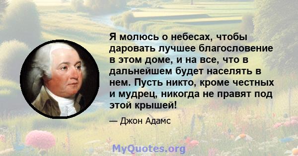 Я молюсь о небесах, чтобы даровать лучшее благословение в этом доме, и на все, что в дальнейшем будет населять в нем. Пусть никто, кроме честных и мудрец, никогда не правят под этой крышей!