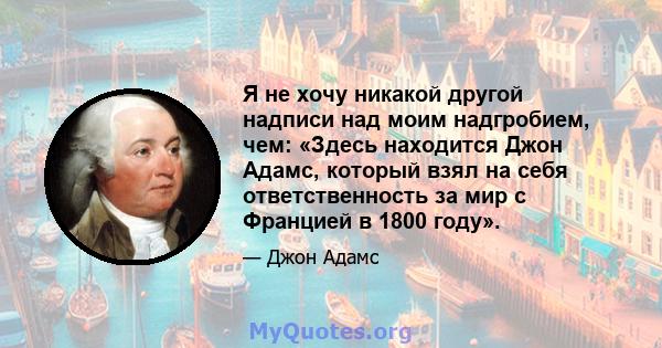 Я не хочу никакой другой надписи над моим надгробием, чем: «Здесь находится Джон Адамс, который взял на себя ответственность за мир с Францией в 1800 году».