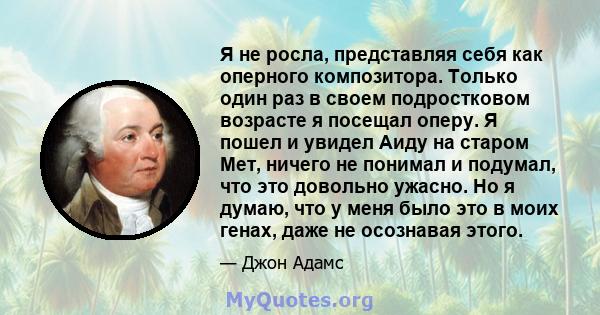 Я не росла, представляя себя как оперного композитора. Только один раз в своем подростковом возрасте я посещал оперу. Я пошел и увидел Аиду на старом Мет, ничего не понимал и подумал, что это довольно ужасно. Но я