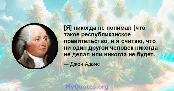 [Я] никогда не понимал [что такое республиканское правительство, и я считаю, что ни один другой человек никогда не делал или никогда не будет.