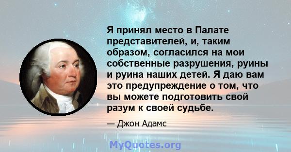 Я принял место в Палате представителей, и, таким образом, согласился на мои собственные разрушения, руины и руина наших детей. Я даю вам это предупреждение о том, что вы можете подготовить свой разум к своей судьбе.