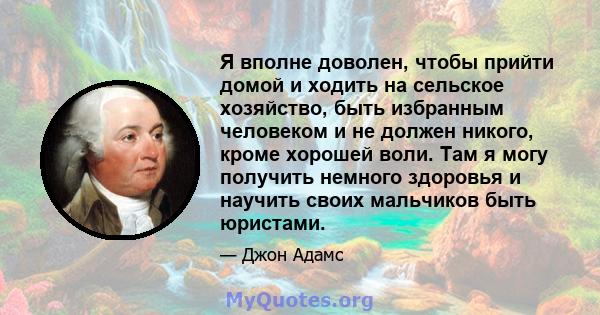 Я вполне доволен, чтобы прийти домой и ходить на сельское хозяйство, быть избранным человеком и не должен никого, кроме хорошей воли. Там я могу получить немного здоровья и научить своих мальчиков быть юристами.