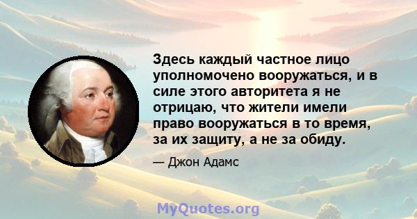 Здесь каждый частное лицо уполномочено вооружаться, и в силе этого авторитета я не отрицаю, что жители имели право вооружаться в то время, за их защиту, а не за обиду.