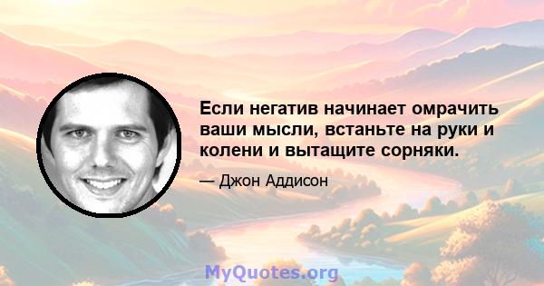 Если негатив начинает омрачить ваши мысли, встаньте на руки и колени и вытащите сорняки.