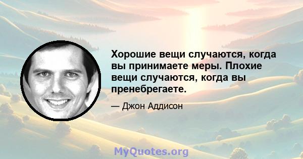 Хорошие вещи случаются, когда вы принимаете меры. Плохие вещи случаются, когда вы пренебрегаете.