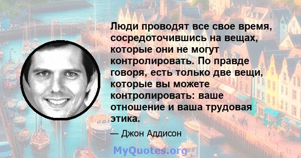 Люди проводят все свое время, сосредоточившись на вещах, которые они не могут контролировать. По правде говоря, есть только две вещи, которые вы можете контролировать: ваше отношение и ваша трудовая этика.