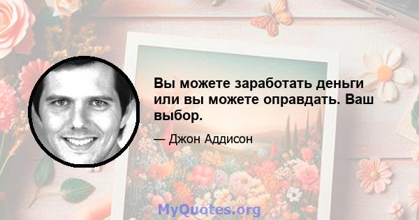 Вы можете заработать деньги или вы можете оправдать. Ваш выбор.