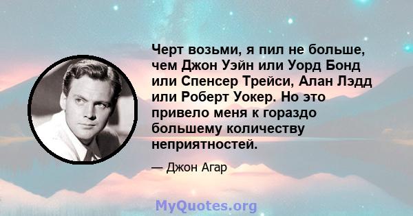 Черт возьми, я пил не больше, чем Джон Уэйн или Уорд Бонд или Спенсер Трейси, Алан Лэдд или Роберт Уокер. Но это привело меня к гораздо большему количеству неприятностей.