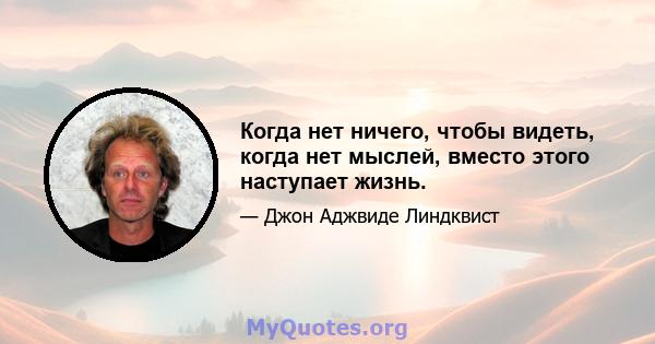 Когда нет ничего, чтобы видеть, когда нет мыслей, вместо этого наступает жизнь.